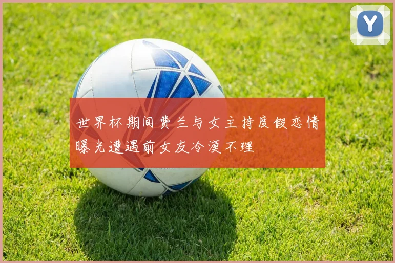 世界杯期间费兰与女主持度假恋情曝光遭遇前女友冷漠不理