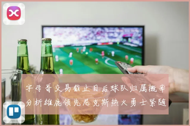 字母哥交易截止日后球队归属概率分析雄鹿领先尼克斯热火勇士紧随其后