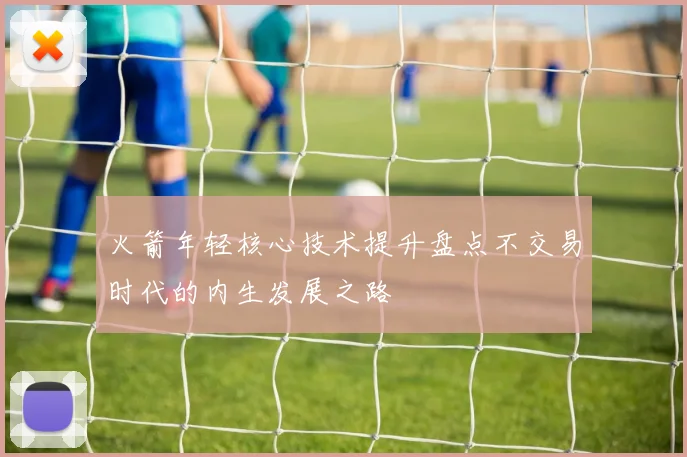 火箭年轻核心技术提升盘点不交易时代的内生发展之路