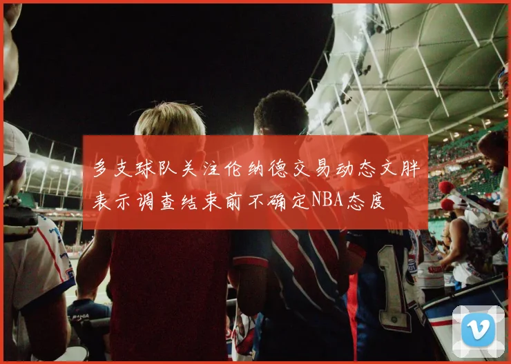多支球队关注伦纳德交易动态文胖表示调查结束前不确定NBA态度