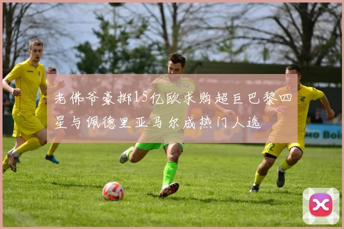 老佛爷豪掷15亿欧求购超巨巴黎四星与佩德里亚马尔成热门人选