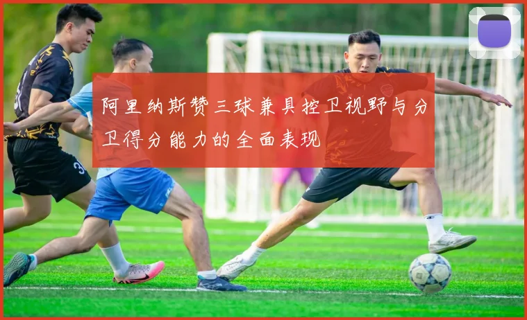 阿里纳斯赞三球兼具控卫视野与分卫得分能力的全面表现