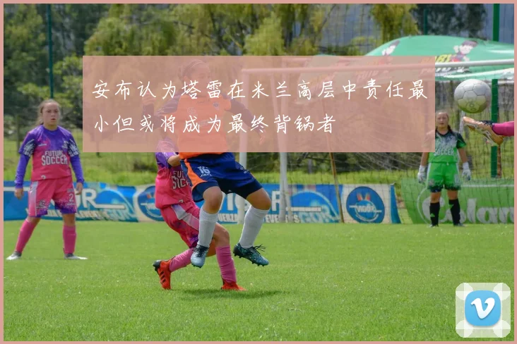 安布认为塔雷在米兰高层中责任最小但或将成为最终背锅者