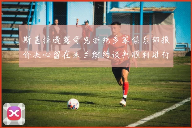 斯基拉透露奇克拒绝多家俱乐部报价决心留在米兰续约谈判顺利进行