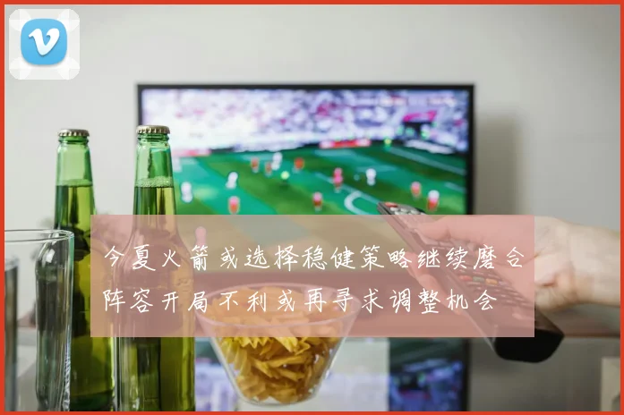 今夏火箭或选择稳健策略继续磨合阵容开局不利或再寻求调整机会