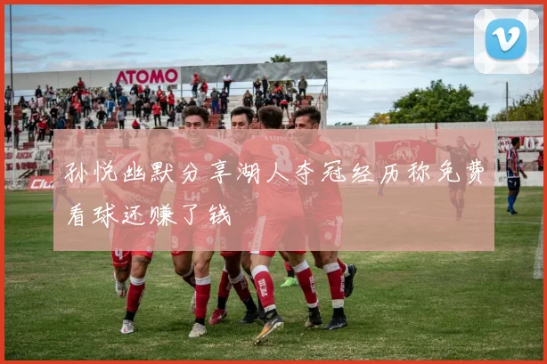 孙悦幽默分享湖人夺冠经历称免费看球还赚了钱