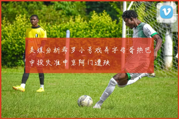 美媒分析希罗小号戏弄字母哥热巴中投失准申京阿门遭殃