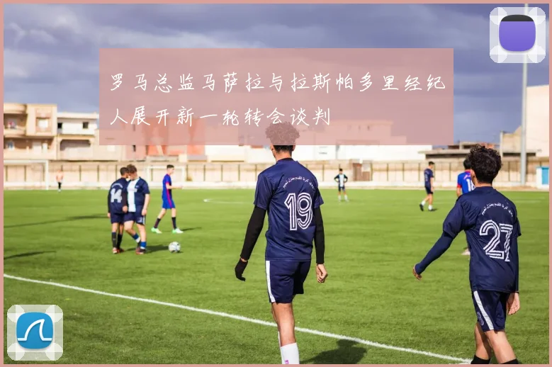 罗马总监马萨拉与拉斯帕多里经纪人展开新一轮转会谈判