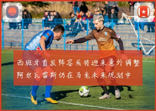 西班牙首发阵容或将迎来意外调整阿尔瓦雷斯仍在马竞未来规划中