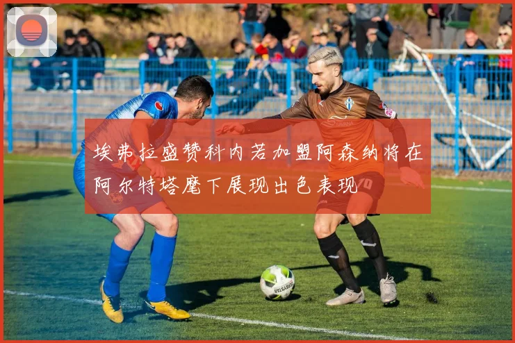 埃弗拉盛赞科内若加盟阿森纳将在阿尔特塔麾下展现出色表现