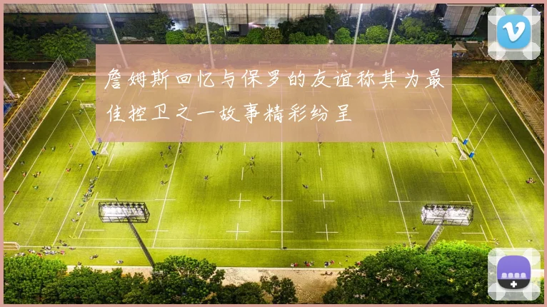 詹姆斯回忆与保罗的友谊称其为最佳控卫之一故事精彩纷呈