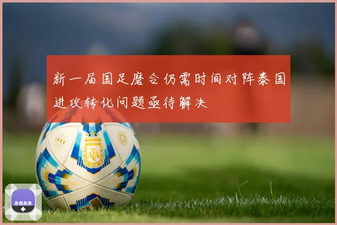 新一届国足磨合仍需时间对阵泰国进攻转化问题亟待解决