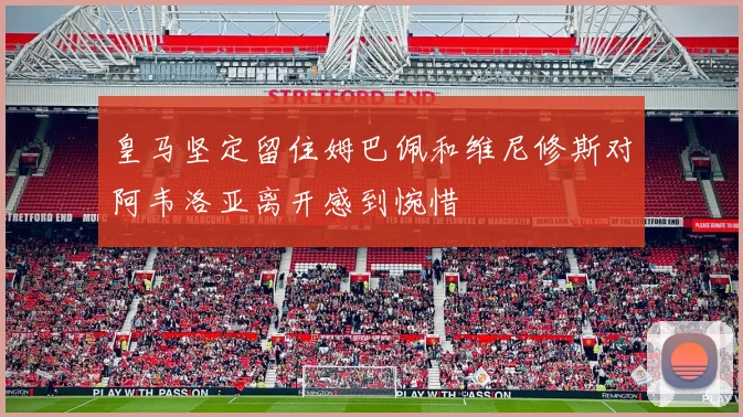 皇马坚定留住姆巴佩和维尼修斯对阿韦洛亚离开感到惋惜