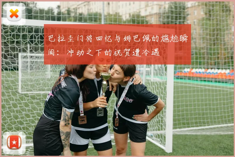 巴拉圭门将回忆与姆巴佩的尴尬瞬间：冲动之下的祝贺遭冷遇