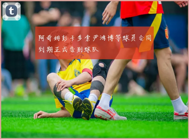 阿奇姆彭卡多索尹鸿博等球员合同到期正式告别球队