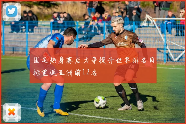 国足热身赛后力争提升世界排名目标重返亚洲前12名