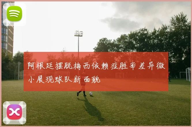 阿根廷摆脱梅西依赖症胜率差异微小展现球队新面貌