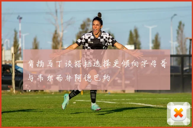 肯扬马丁谈搭档选择更倾向字母哥与韦尔而非阿德巴约