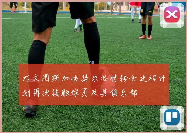 尤文图斯加快瑟尔洛特转会进程计划再次接触球员及其俱乐部