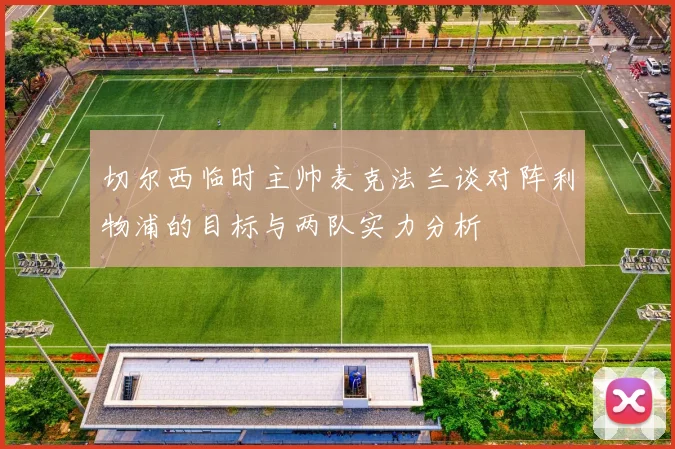 切尔西临时主帅麦克法兰谈对阵利物浦的目标与两队实力分析