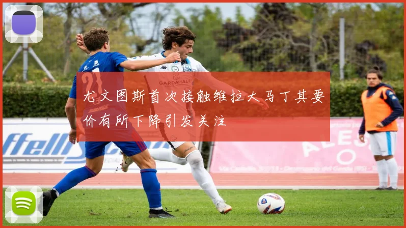 尤文图斯首次接触维拉大马丁其要价有所下降引发关注
