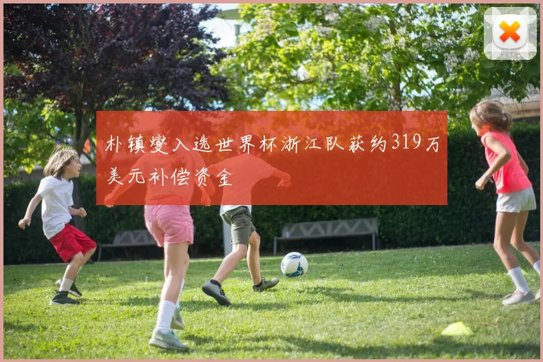 朴镇燮入选世界杯浙江队获约319万美元补偿资金