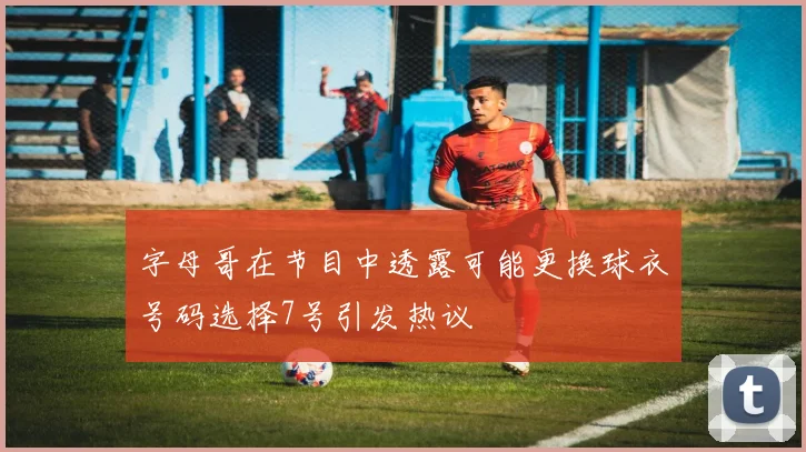 字母哥在节目中透露可能更换球衣号码选择7号引发热议
